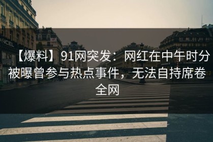 【爆料】91网突发：网红在中午时分被曝曾参与热点事件，无法自持席卷全网