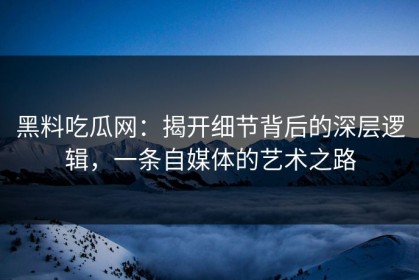 黑料吃瓜网：揭开细节背后的深层逻辑，一条自媒体的艺术之路