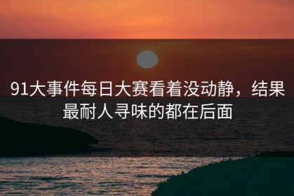 91大事件每日大赛看着没动静，结果最耐人寻味的都在后面