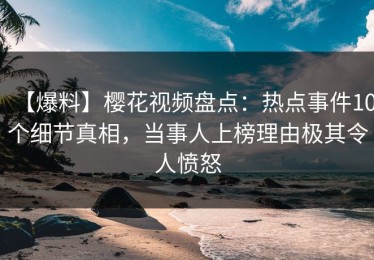 【爆料】樱花视频盘点：热点事件10个细节真相，当事人上榜理由极其令人愤怒