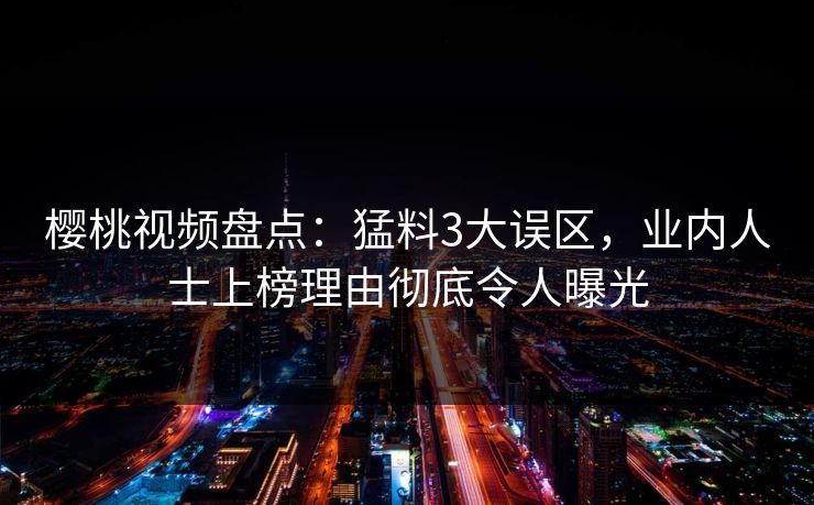 樱桃视频盘点:猛料3大误区,业内人士上榜理由彻底令人曝光 樱桃视频盘点:猛料3大误区,业内人士上榜理由彻底令人曝光