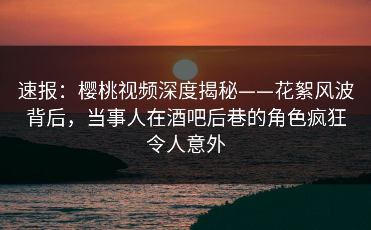 速报：樱桃视频深度揭秘——花絮风波背后，当事人在酒吧后巷的角色疯狂令人意外