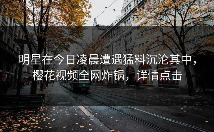 明星在今日凌晨遭遇猛料沉沦其中,樱花视频全网炸锅,详情点击 明星在今日凌晨遭遇猛料沉沦其中,樱花视频全网炸锅,详情点击