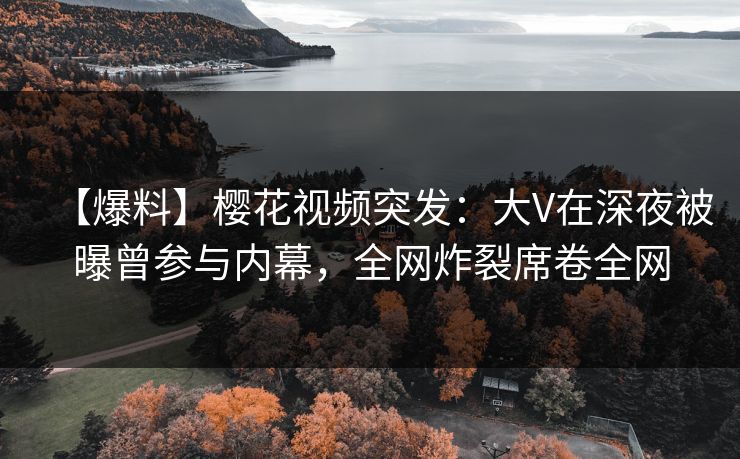 【爆料】樱花视频突发：大V在深夜被曝曾参与内幕，全网炸裂席卷全网