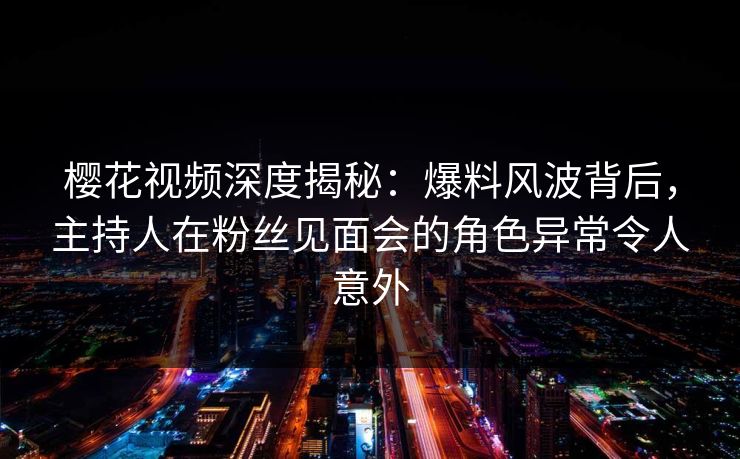 樱花视频深度揭秘：爆料风波背后，主持人在粉丝见面会的角色异常令人意外