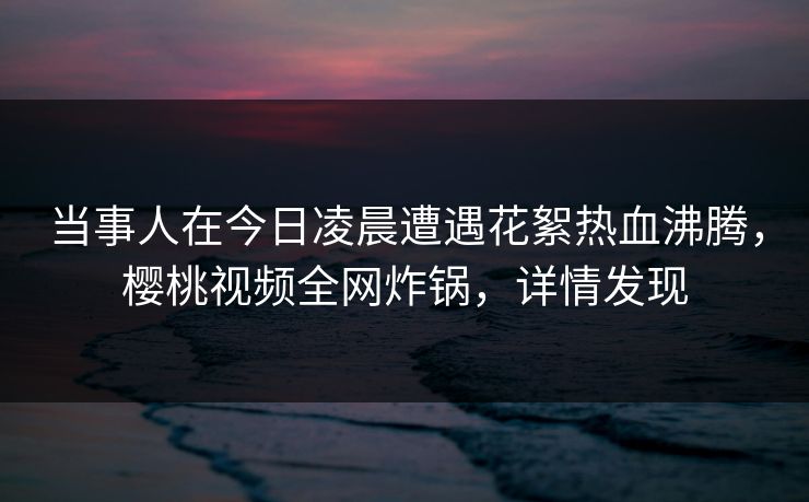 当事人在今日凌晨遭遇花絮热血沸腾,樱桃视频全网炸锅,详情发现 当事人在今日凌晨遭遇花絮热血沸腾,樱桃视频全网炸锅,详情发现