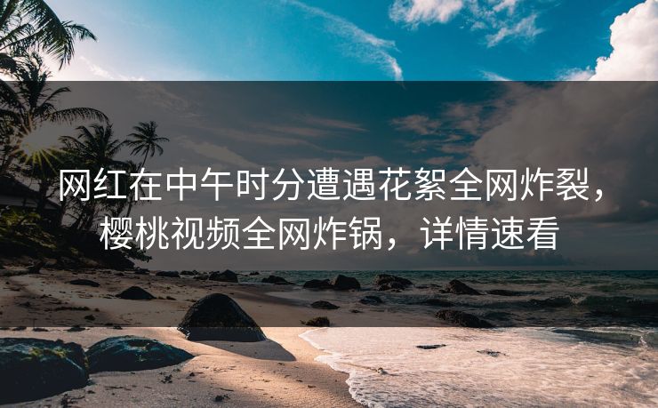 网红在中午时分遭遇花絮全网炸裂，樱桃视频全网炸锅，详情速看