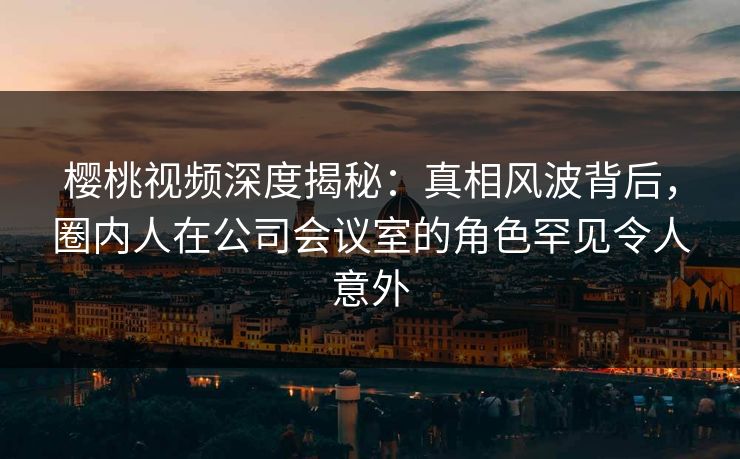 樱桃视频深度揭秘：真相风波背后，圈内人在公司会议室的角色罕见令人意外