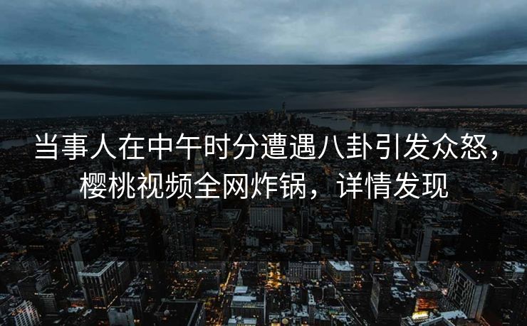 当事人在中午时分遭遇八卦引发众怒,樱桃视频全网炸锅,详情发现 当事人在中午时分遭遇八卦引发众怒,樱桃视频全网炸锅,详情发现