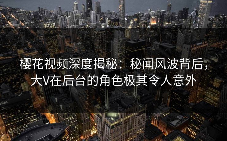 樱花视频深度揭秘：秘闻风波背后，大V在后台的角色极其令人意外