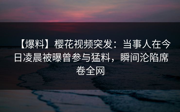 【爆料】樱花视频突发:当事人在今日凌晨被曝曾参与猛料,瞬间沦陷席卷全网 【爆料】樱花视频突发:当事人在今日凌晨被曝曾参与猛料,瞬间沦陷席卷全网