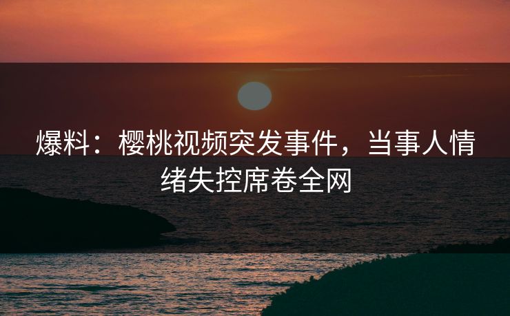 爆料:樱桃视频突发事件,当事人情绪失控席卷全网 爆料:樱桃视频突发事件,当事人情绪失控席卷全网