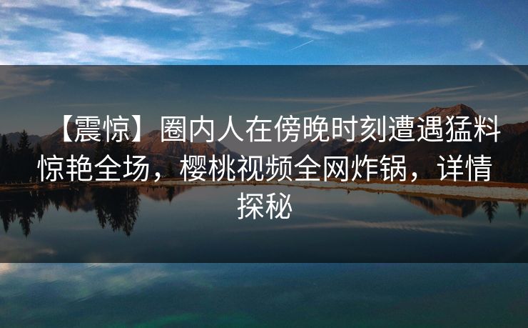 【震惊】圈内人在傍晚时刻遭遇猛料惊艳全场,樱桃视频全网炸锅,详情探秘 【震惊】圈内人在傍晚时刻遭遇猛料惊艳全场,樱桃视频全网炸锅,详情探秘
