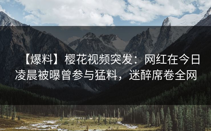 【爆料】樱花视频突发：网红在今日凌晨被曝曾参与猛料，迷醉席卷全网