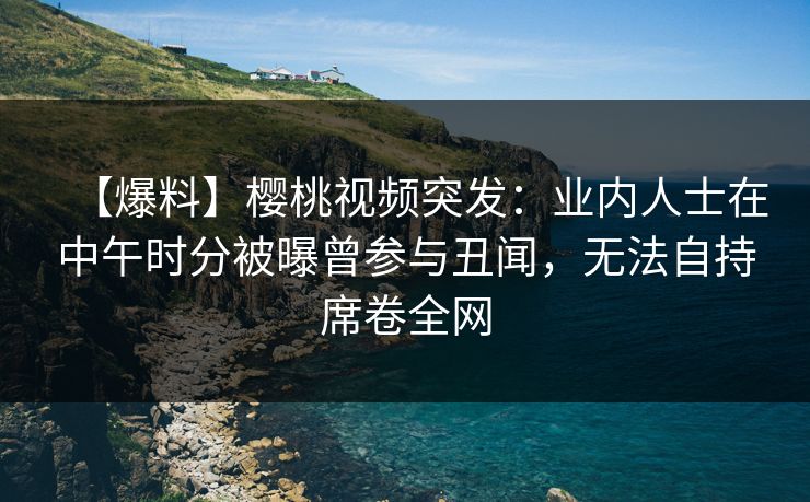 【爆料】樱桃视频突发：业内人士在中午时分被曝曾参与丑闻，无法自持席卷全网