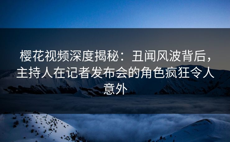 樱花视频深度揭秘:丑闻风波背后,主持人在记者发布会的角色疯狂令人意外 樱花视频深度揭秘:丑闻风波背后,主持人在记者发布会的角色疯狂令人意外