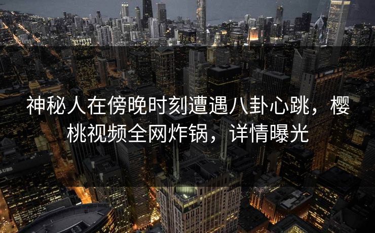 神秘人在傍晚时刻遭遇八卦心跳，樱桃视频全网炸锅，详情曝光