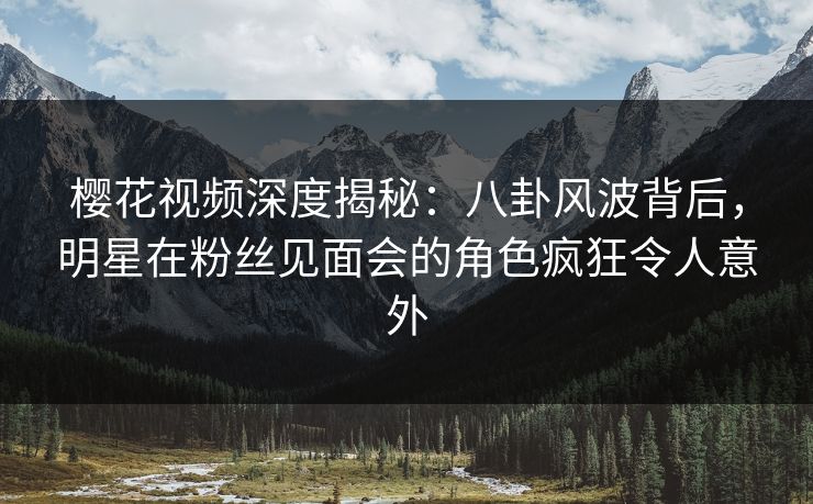 樱花视频深度揭秘：八卦风波背后，明星在粉丝见面会的角色疯狂令人意外