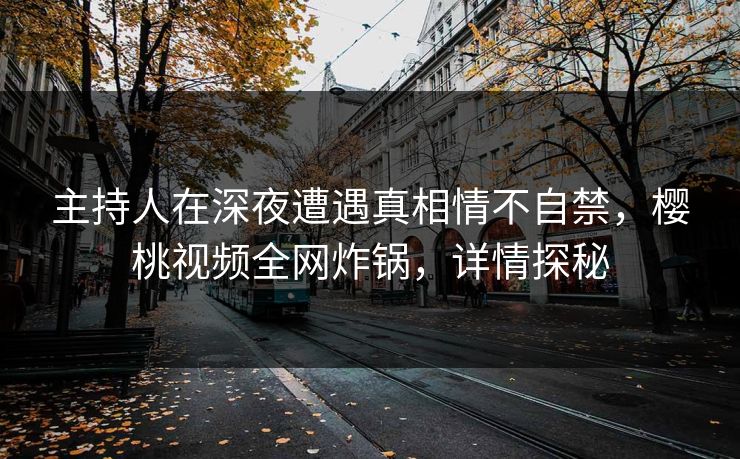 主持人在深夜遭遇真相情不自禁，樱桃视频全网炸锅，详情探秘