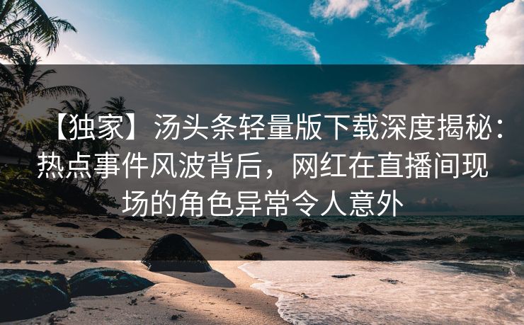 【独家】汤头条轻量版下载深度揭秘：热点事件风波背后，网红在直播间现场的角色异常令人意外