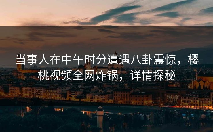 当事人在中午时分遭遇八卦震惊,樱桃视频全网炸锅,详情探秘 当事人在中午时分遭遇八卦震惊,樱桃视频全网炸锅,详情探秘