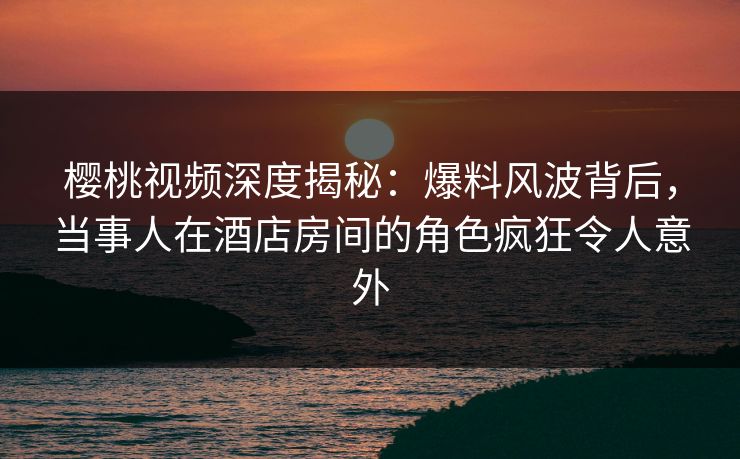 樱桃视频深度揭秘：爆料风波背后，当事人在酒店房间的角色疯狂令人意外