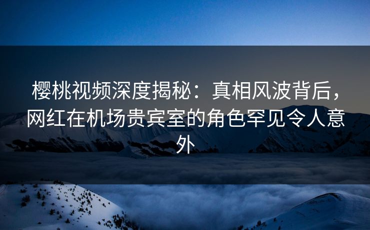 樱桃视频深度揭秘：真相风波背后，网红在机场贵宾室的角色罕见令人意外
