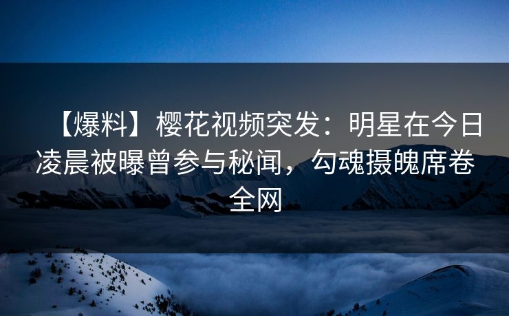 【爆料】樱花视频突发：明星在今日凌晨被曝曾参与秘闻，勾魂摄魄席卷全网