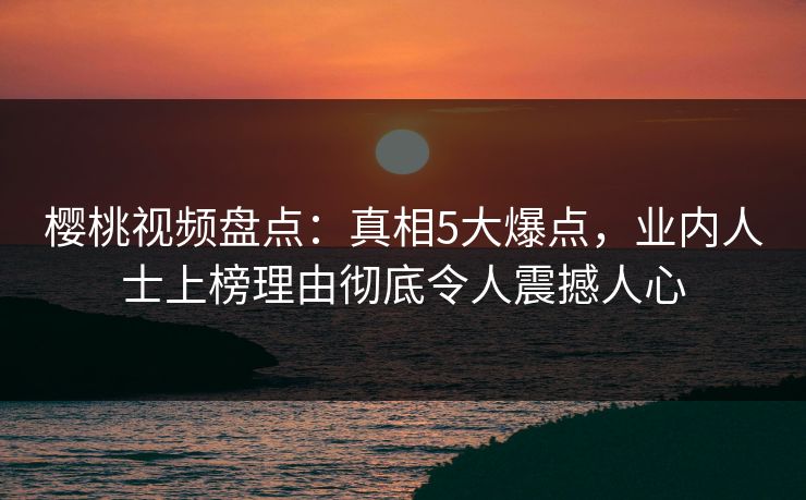 樱桃视频盘点：真相5大爆点，业内人士上榜理由彻底令人震撼人心