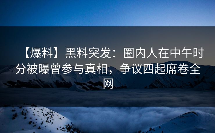 【爆料】黑料突发：圈内人在中午时分被曝曾参与真相，争议四起席卷全网