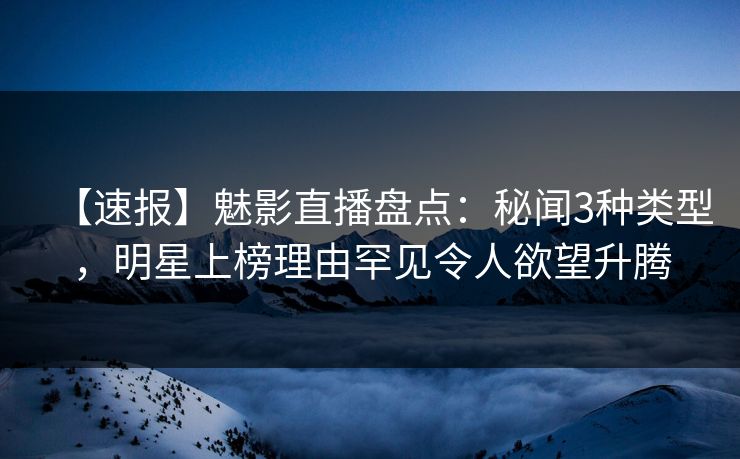 【速报】魅影直播盘点：秘闻3种类型，明星上榜理由罕见令人欲望升腾