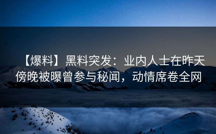 【爆料】黑料突发：业内人士在昨天傍晚被曝曾参与秘闻，动情席卷全网