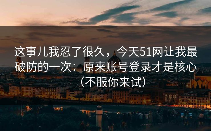 这事儿我忍了很久，今天51网让我最破防的一次：原来账号登录才是核心（不服你来试）