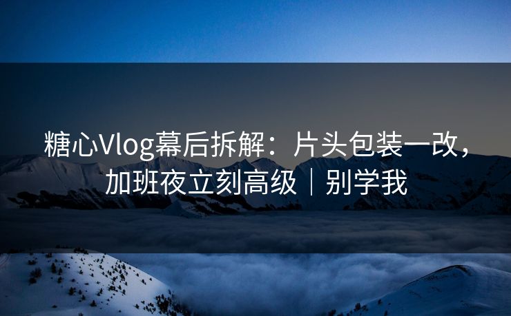 糖心Vlog幕后拆解:片头包装一改,加班夜立刻高级|别学我 糖心Vlog幕后拆解:片头包装一改,加班夜立刻高级|别学我