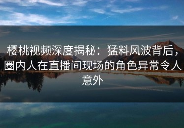 樱桃视频深度揭秘：猛料风波背后，圈内人在直播间现场的角色异常令人意外