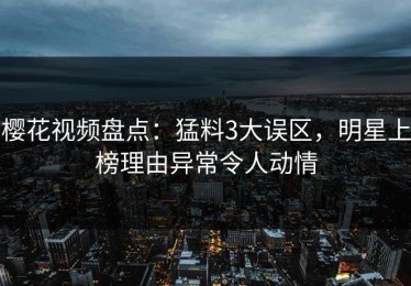 樱花视频盘点：猛料3大误区，明星上榜理由异常令人动情