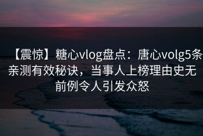 【震惊】糖心vlog盘点：唐心volg5条亲测有效秘诀，当事人上榜理由史无前例令人引发众怒