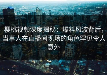 樱桃视频深度揭秘：爆料风波背后，当事人在直播间现场的角色罕见令人意外