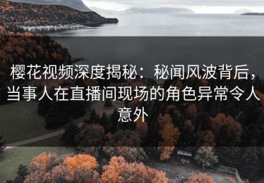 樱花视频深度揭秘：秘闻风波背后，当事人在直播间现场的角色异常令人意外