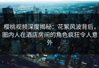 樱桃视频深度揭秘：花絮风波背后，圈内人在酒店房间的角色疯狂令人意外