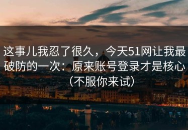 这事儿我忍了很久，今天51网让我最破防的一次：原来账号登录才是核心（不服你来试）