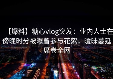 【爆料】糖心vlog突发：业内人士在傍晚时分被曝曾参与花絮，暧昧蔓延席卷全网