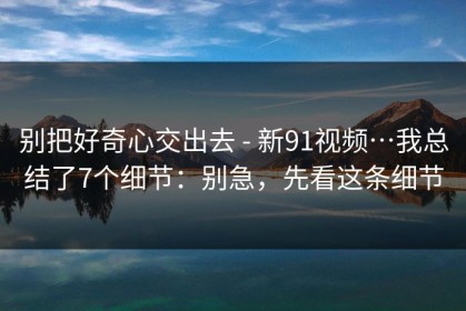 别把好奇心交出去 - 新91视频…我总结了7个细节：别急，先看这条细节
