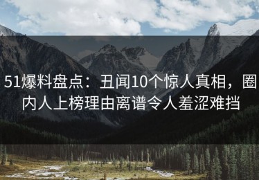 51爆料盘点：丑闻10个惊人真相，圈内人上榜理由离谱令人羞涩难挡