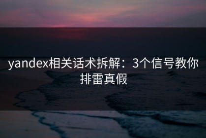 yandex相关话术拆解：3个信号教你排雷真假