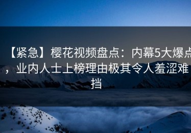 【紧急】樱花视频盘点：内幕5大爆点，业内人士上榜理由极其令人羞涩难挡
