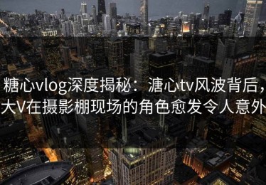 糖心vlog深度揭秘：溏心tv风波背后，大V在摄影棚现场的角色愈发令人意外
