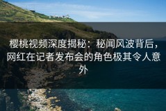 樱桃视频深度揭秘：秘闻风波背后，网红在记者发布会的角色极其令人意外