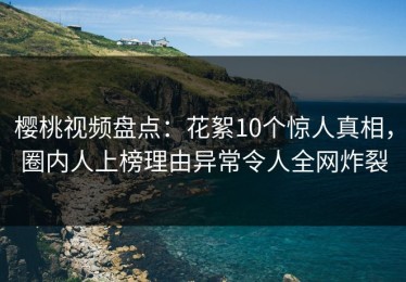 樱桃视频盘点：花絮10个惊人真相，圈内人上榜理由异常令人全网炸裂