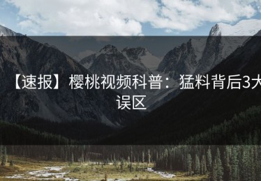 【速报】樱桃视频科普：猛料背后3大误区